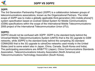 © Nex-G Exuberant Solutions Pvt. Ltd.Copyright © Nex-G | Skills , NESPL
3GPP VS 3GPP2
3GPP:
The 3rd Generation Partnership Project (3GPP) is a collaboration between groups of
telecommunications associations, known as the Organizational Partners. The initial
scope of 3GPP was to make a globally applicable third-generation (3G) mobile phone[1]
system specification based on evolved Global System for Mobile Communications
(GSM) specifications within the scope of the International Mobile Telecommunications-
2000 project of the International Telecommunication Union (ITU).
3GPP2:
3GPP2 should not be confused with 3GPP; 3GPP is the standard body behind the
Universal Mobile Telecommunications System (UMTS) that is the 3G upgrade to GSM
networks, while 3GPP2 is the standard body behind the competing 3G standard
CDMA2000 that is the 3G upgrade to cdmaOne networks used mostly in the United
States (and to some extent also in Japan, China, Canada, South Korea and India).
The participating associations are ARIB/TTC (Japan), China Communications Standards
Association, Telecommunications Industry Association (North America) and
Telecommunications Technology Association (South Korea).
 