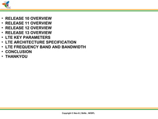 © Nex-G Exuberant Solutions Pvt. Ltd.Copyright © Nex-G | Skills , NESPL
●
RELEASE 10 OVERVIEW
●
RELEASE 11 OVERVIEW
●
RELEASE 12 OVERVIEW
●
RELEASE 13 OVERVIEW
●
LTE KEY PARAMETERS
●
LTE ARCHITECTURE SPECIFICATION
●
LTE FREQUENCY BAND AND BANDWIDTH
●
CONCLUSION
●
THANKYOU
 