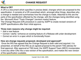 © Nex-G Exuberant Solutions Pvt. Ltd.Copyright © Nex-G | Skills , NESPL
CHANGE REQUEST
What is CR?
A CR is a document which specifies in precise detail, changes which are proposed to the
specification. It consists of a CR coversheet which, amongst other things, describes why
a change is needed and summarises how the change is made. Attached to this are the
parts of the specification affected by the change, with the changes being identified using
the Microsoft Word "Track Changes" (revision marks) feature.
The Change Request (CR) procedure is used by 3GPP to create revised versions of
3GPP specifications after their initial approva.
Three main reasons why change might be required:
●
Add a new feature
●
Correct / clarify / enhance an existing feature of a Release still under development
●
Correct an error in a spec which is functionally frozen
How are change requests proposed, developed and approved?
Once the WG has agreed that the Change Request is both valid and required, it is
presented, on behalf of the WG as an agreed proposal to the parent TSG plenary for
final approval. After approval at TSG level, the 3GPP Support Team (MCC) incorporates
it and any other CRs into a new version of the specification, and makes the new version
of the specification available.
 