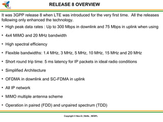 © Nex-G Exuberant Solutions Pvt. Ltd.Copyright © Nex-G | Skills , NESPL
RELEASE 8 OVERVIEW
It was 3GPP release 8 when LTE was introduced for the very first time. All the releases
following only enhanced the technology.
●
High peak data rates : Up to 300 Mbps in downlink and 75 Mbps in uplink when using
●
4x4 MIMO and 20 MHz bandwidth
●
High spectral efficiency
●
Flexible bandwidths: 1.4 MHz, 3 MHz, 5 MHz, 10 MHz, 15 MHz and 20 MHz
●
Short round trip time: 5 ms latency for IP packets in ideal radio conditions
●
Simplified Architecture
●
OFDMA in downlink and SC-FDMA in uplink
●
All IP network
●
MIMO multiple antenna scheme
●
Operation in paired (FDD) and unpaired spectrum (TDD)
 