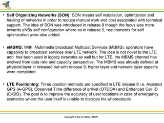 © Nex-G Exuberant Solutions Pvt. Ltd.Copyright © Nex-G | Skills , NESPL
●
Self Organizing Networks (SON): SON means self installation, optimization and
healing of networks in order to reduce manual work and cost associated with technical
support. The idea of SON was introduced in release 8 though the focus was more
towards eNBs self configuration where as in release 9, requirements for self
optimization were also added
●
eMBMS: With Multimedia broadcast Multicast Services (MBMS), operators have
capability to broadcast services over LTE network. The idea is not novel to the LTE
and has been used in legacy networks as well but for LTE, the MBMS channel has
evolved from data rate and capacity perspective. The MBMS was already defined at
physical layer in release8 but with release 9, higher layer and network layer aspects
were completed
●
LTE Positioning: Three position methods are specified in LTE release 9 i.e. Assisted
GPS (A-GPS), Observed Time difference of arrival (OTDOA) and Enhanced Cell ID
(E-CID). The goal is to improve the accuracy of user locations in case of emergency
scenarios where the user itself is unable to disclose his whereabouts
 