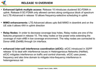 © Nex-G Exuberant Solutions Pvt. Ltd.Copyright © Nex-G | Skills , NESPL
RELEASE 10 OVERVIEW
●
Enhanced Uplink multiple access: Release 10 introduces clustered SC-FDMA in
uplink. Release 8 SC-FDMA only allowed carriers along contiguous block of spectrum
but LTE-Advanced in release 10 allows frequency-selective scheduling in uplink
●
MIMO enhancements: LTE-Advanced allows upto 8x8 MIMO in downlink and on the
UE side it allows 4X4 in uplink direction
●
Relay Nodes: In order to decrease coverage loop holes, Relay nodes are one of the
features proposed in release 10. The relay nodes or low power enbs extending the
coverage of main eNB in low coverage environment. The relay nodes are connected to
Donor eNB (DeNB) through Un interface.
●
enhanced inter-cell interference coordination (eICIC): eICIC introduced in 3GPP
release 10 to deal with interference issues in Heterogeneous Networks (HetNet).
eICIC mitigates interference on traffic and control channels. eICIC uses power,
frequency and also time domain to mitigate intra-frequency interference in
heterogeneous networks
 