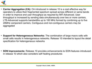 © Nex-G Exuberant Solutions Pvt. Ltd.Copyright © Nex-G | Skills , NESPL
●
Carrier Aggregation (CA): CA introduced in release 10 is a cost effective way for
operators to utilize their fragmented spectrum spread across different or same bands
in order to improve end user throughput as required by IMT-Advanced. User
throughput is increased by sending data simultaneously over two or more carriers.
LTE-Advanced supports bandwidths up to 100 MHz formed by combining up to five
20MHz component carriers. Contiguous and non-contiguous carriers may be
aggregated
●
Support for Heterogeneous Networks: The combination of large macro cells with
small cells results in heterogeneous networks. Release 10 intended to layout the detail
specification for heterogeneous networks
●
SON Improvements: Release 10 provides enhancements to SON features introduced
in release 10 which also considers self healing procedures
 