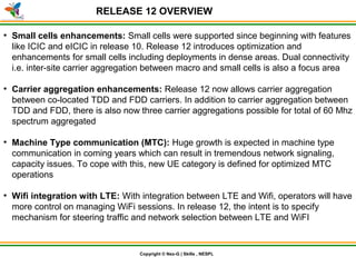 © Nex-G Exuberant Solutions Pvt. Ltd.Copyright © Nex-G | Skills , NESPL
RELEASE 12 OVERVIEW
●
Small cells enhancements: Small cells were supported since beginning with features
like ICIC and eICIC in release 10. Release 12 introduces optimization and
enhancements for small cells including deployments in dense areas. Dual connectivity
i.e. inter-site carrier aggregation between macro and small cells is also a focus area
●
Carrier aggregation enhancements: Release 12 now allows carrier aggregation
between co-located TDD and FDD carriers. In addition to carrier aggregation between
TDD and FDD, there is also now three carrier aggregations possible for total of 60 Mhz
spectrum aggregated
●
Machine Type communication (MTC): Huge growth is expected in machine type
communication in coming years which can result in tremendous network signaling,
capacity issues. To cope with this, new UE category is defined for optimized MTC
operations
●
Wifi integration with LTE: With integration between LTE and Wifi, operators will have
more control on managing WiFi sessions. In release 12, the intent is to specify
mechanism for steering traffic and network selection between LTE and WiFI
 