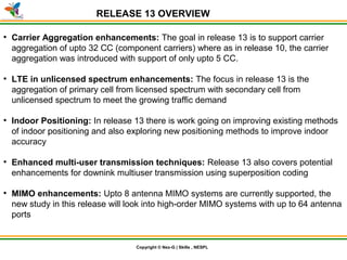 © Nex-G Exuberant Solutions Pvt. Ltd.Copyright © Nex-G | Skills , NESPL
RELEASE 13 OVERVIEW
●
Carrier Aggregation enhancements: The goal in release 13 is to support carrier
aggregation of upto 32 CC (component carriers) where as in release 10, the carrier
aggregation was introduced with support of only upto 5 CC.
●
LTE in unlicensed spectrum enhancements: The focus in release 13 is the
aggregation of primary cell from licensed spectrum with secondary cell from
unlicensed spectrum to meet the growing traffic demand
●
Indoor Positioning: In release 13 there is work going on improving existing methods
of indoor positioning and also exploring new positioning methods to improve indoor
accuracy
●
Enhanced multi-user transmission techniques: Release 13 also covers potential
enhancements for downink multiuser transmission using superposition coding
●
MIMO enhancements: Upto 8 antenna MIMO systems are currently supported, the
new study in this release will look into high-order MIMO systems with up to 64 antenna
ports
 