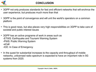 © Nex-G Exuberant Solutions Pvt. Ltd.Copyright © Nex-G | Skills , NESPL
CONCLUSION
●
3GPP not only produces standards for fast and efficient networks that will enchnce the
user experience, but produces much more than that
●
3GPP is the point of convergence and will unit the world’s operators on a common
platform
●
This is good news, but also places very high responsibilities on 3GPP to take care of
societal and public interest issues
●
3GPP has an active programe of work in areas such as
-ETWS: Earthquake and Tsunami Warning System
-PWS: Public Warning System
-eCall
-ICE: In Case of Emergency
●
In the quest for substantial increases to the capacity and throughput of mobile
networks, unlicensed radio spectrum is expected to have an important role in 5G
systems from 2020.
 