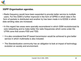 © Nex-G Exuberant Solutions Pvt. Ltd.Copyright © Nex-G | Skills , NESPL
3GPP Organisation agendas.
• Radio frequency would have been expanded to provide better service to multiple
users. For this GSM is further improved in the form of GPRS in which data in the
form of packets is distributed and another try has been made in to EDGE in which
data sending rates are increased.
• In this regard two areas were specially reconsidered in which GSM revolutionized its
core networking and to make better the radio frequencies which come under the
UTRA zone that covers FDD and TDD.
●
It is also considered that IP based transmission would be achieved to give better
service in which multimedia is also included.
●
The Standardization community has an obligation to look at impact of technology
evolution on society and environment.
4
 