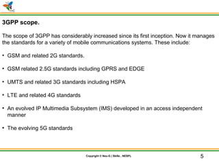© Nex-G Exuberant Solutions Pvt. Ltd.Copyright © Nex-G | Skills , NESPL
3GPP scope.
The scope of 3GPP has considerably increased since its first inception. Now it manages
the standards for a variety of mobile communications systems. These include:
●
GSM and related 2G standards.
●
GSM related 2.5G standards including GPRS and EDGE
●
UMTS and related 3G standards including HSPA
●
LTE and related 4G standards
●
An evolved IP Multimedia Subsystem (IMS) developed in an access independent
manner
●
The evolving 5G standards
5
 