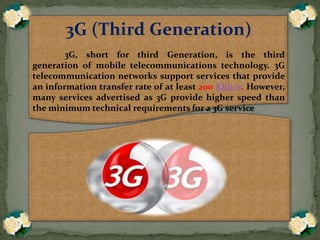 3G (Third Generation)
3G, short for third Generation, is the third
generation of mobile telecommunications technology. 3G
telecommunication networks support services that provide
an information transfer rate of at least 200 Kbit/s. However,
many services advertised as 3G provide higher speed than
the minimum technical requirements for a 3G service
 