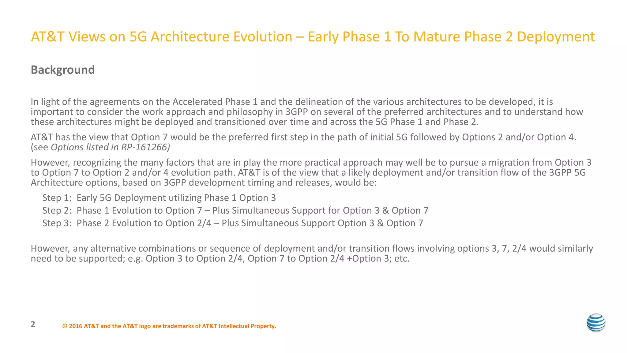 Background
In light of the agreements on the Accelerated Phase 1 and the delineation of the various architectures to be developed, it is
important to consider the work approach and philosophy in 3GPP on several of the preferred architectures and to understand how
these architectures might be deployed and transitioned over time and across the 5G Phase 1 and Phase 2.
AT&T has the view that Option 7 would be the preferred first step in the path of initial 5G followed by Options 2 and/or Option 4.
(see Options listed in RP-161266)
However, recognizing the many factors that are in play the more practical approach may well be to pursue a migration from Option 3
to Option 7 to Option 2 and/or 4 evolution path. AT&T is of the view that a likely deployment and/or transition flow of the 3GPP 5G
Architecture options, based on 3GPP development timing and releases, would be:
Step 1: Early 5G Deployment utilizing Phase 1 Option 3
Step 2: Phase 1 Evolution to Option 7 – Plus Simultaneous Support for Option 3 & Option 7
Step 3: Phase 2 Evolution to Option 2/4 – Plus Simultaneous Support Option 3 & Option 7
However, any alternative combinations or sequence of deployment and/or transition flows involving options 3, 7, 2/4 would similarly
need to be supported; e.g. Option 3 to Option 2/4, Option 7 to Option 2/4 +Option 3; etc.
© 2016 AT&T and the AT&T logo are trademarks of AT&T Intellectual Property.2
AT&T Views on 5G Architecture Evolution – Early Phase 1 To Mature Phase 2 Deployment
 