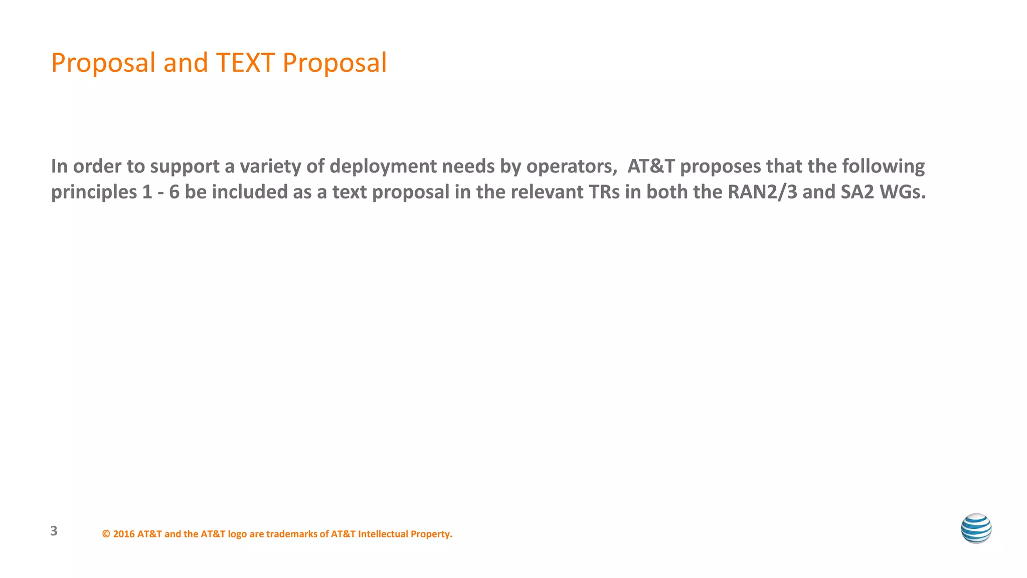 In order to support a variety of deployment needs by operators, AT&T proposes that the following
principles 1 - 6 be included as a text proposal in the relevant TRs in both the RAN2/3 and SA2 WGs.
© 2016 AT&T and the AT&T logo are trademarks of AT&T Intellectual Property.3
Proposal and TEXT Proposal
 