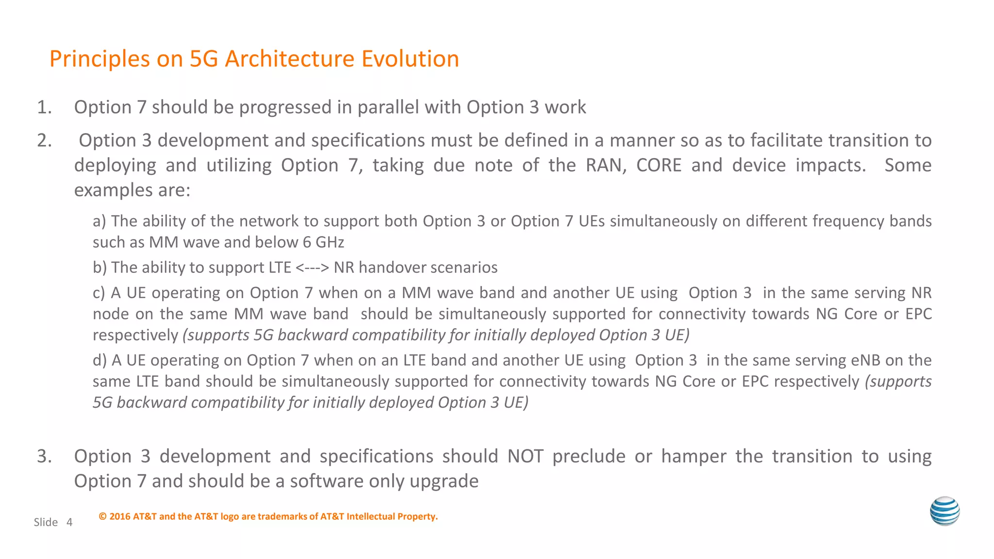 1. Option 7 should be progressed in parallel with Option 3 work
2. Option 3 development and specifications must be defined in a manner so as to facilitate transition to
deploying and utilizing Option 7, taking due note of the RAN, CORE and device impacts. Some
examples are:
a) The ability of the network to support both Option 3 or Option 7 UEs simultaneously on different frequency bands
such as MM wave and below 6 GHz
b) The ability to support LTE <---> NR handover scenarios
c) A UE operating on Option 7 when on a MM wave band and another UE using Option 3 in the same serving NR
node on the same MM wave band should be simultaneously supported for connectivity towards NG Core or EPC
respectively (supports 5G backward compatibility for initially deployed Option 3 UE)
d) A UE operating on Option 7 when on an LTE band and another UE using Option 3 in the same serving eNB on the
same LTE band should be simultaneously supported for connectivity towards NG Core or EPC respectively (supports
5G backward compatibility for initially deployed Option 3 UE)
3. Option 3 development and specifications should NOT preclude or hamper the transition to using
Option 7 and should be a software only upgrade
© 2016 AT&T and the AT&T logo are trademarks of AT&T Intellectual Property.
Slide 4
Principles on 5G Architecture Evolution
 