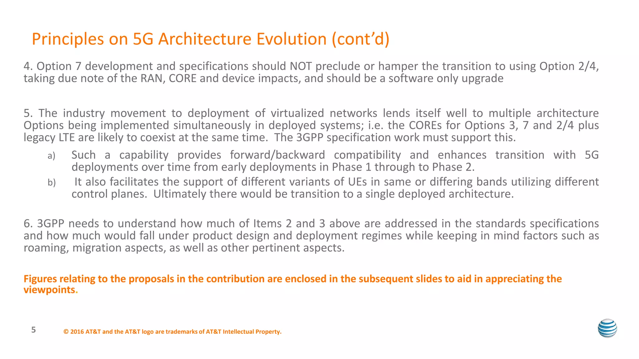 4. Option 7 development and specifications should NOT preclude or hamper the transition to using Option 2/4,
taking due note of the RAN, CORE and device impacts, and should be a software only upgrade
5. The industry movement to deployment of virtualized networks lends itself well to multiple architecture
Options being implemented simultaneously in deployed systems; i.e. the COREs for Options 3, 7 and 2/4 plus
legacy LTE are likely to coexist at the same time. The 3GPP specification work must support this.
a) Such a capability provides forward/backward compatibility and enhances transition with 5G
deployments over time from early deployments in Phase 1 through to Phase 2.
b) It also facilitates the support of different variants of UEs in same or differing bands utilizing different
control planes. Ultimately there would be transition to a single deployed architecture.
6. 3GPP needs to understand how much of Items 2 and 3 above are addressed in the standards specifications
and how much would fall under product design and deployment regimes while keeping in mind factors such as
roaming, migration aspects, as well as other pertinent aspects.
Figures relating to the proposals in the contribution are enclosed in the subsequent slides to aid in appreciating the
viewpoints.
© 2016 AT&T and the AT&T logo are trademarks of AT&T Intellectual Property.5
Principles on 5G Architecture Evolution (cont’d)
 
