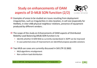 © 3GPP 2012
Study on enhancements of OAM
aspects of D-MLB SON function (2/2)
Examples of areas to be studied are issues resulting from deployment
irregularities, such as irregularities in sites location, in cell size (especially for
HetNet), in inter-eNB physical neighbour relations, presence of equipment
produced by different vendors .
The scope of the study on Enhancements of OAM aspects of Distributed
Update on 3GPP SA5 - Self-Organising Networks Conference 1st - 2nd October 2014 10
© 3GPP 2012
© 3GPP 2014
The scope of the study on Enhancements of OAM aspects of Distributed
Mobility Load Balancing (MLB) SON function is to
• Identify whether D-SON MLB as currently standardized in 3GPP can be improved
• In case potential areas of improvement are identified propose possible solutions
Two MLB use cases are currently discussed in SA5 (TR 32.860)
• MLB algorithms misalignment
• Non-uniform load distribution
 