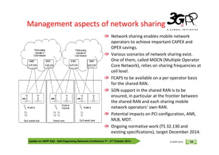 © 3GPP 2012
Management aspects of network sharing
Network sharing enables mobile network
operators to achieve important CAPEX and
OPEX savings.
Various scenarios of network sharing exist.
One of them, called MOCN (Multiple Operator
Core Network), relies on sharing frequencies at
cell level.
FCAPS to be available on a per operator basis
Update on 3GPP SA5 - Self-Organising Networks Conference 1st - 2nd October 2014 14
© 3GPP 2012
© 3GPP 2014
FCAPS to be available on a per operator basis
for the shared RAN.
SON support in the shared RAN is to be
ensured, in particular at the frontier between
the shared RAN and each sharing mobile
network operators’ own RAN.
Potential impacts on PCI configuration, ANR,
MLB, MDT.
Ongoing normative work (TS 32.130 and
existing specifications), target December 2014.
 