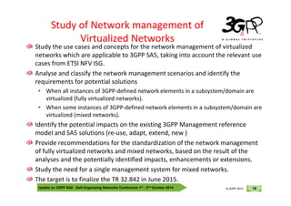 © 3GPP 2012
Study of Network management of
Virtualized Networks
Study the use cases and concepts for the network management of virtualized
networks which are applicable to 3GPP SA5, taking into account the relevant use
cases from ETSI NFV ISG.
Analyse and classify the network management scenarios and identify the
requirements for potential solutions
• When all instances of 3GPP-defined network elements in a subsystem/domain are
virtualized (fully virtualized networks).
Update on 3GPP SA5 - Self-Organising Networks Conference 1st - 2nd October 2014 16
© 3GPP 2012
© 3GPP 2014
• When some instances of 3GPP-defined network elements in a subsystem/domain are
virtualized (mixed networks).
Identify the potential impacts on the existing 3GPP Management reference
model and SA5 solutions (re-use, adapt, extend, new )
Provide recommendations for the standardization of the network management
of fully virtualized networks and mixed networks, based on the result of the
analyses and the potentially identified impacts, enhancements or extensions.
Study the need for a single management system for mixed networks.
The target is to finalize the TR 32.842 in June 2015.
 