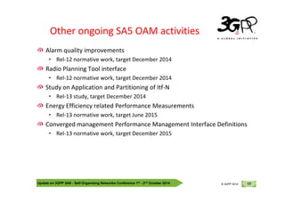 © 3GPP 2012
Other ongoing SA5 OAM activities
Alarm quality improvements
• Rel-12 normative work, target December 2014
Radio Planning Tool interface
• Rel-12 normative work, target December 2014
Study on Application and Partitioning of Itf-N
• Rel-13 study, target December 2014
Update on 3GPP SA5 - Self-Organising Networks Conference 1st - 2nd October 2014 17
© 3GPP 2012
© 3GPP 2014
Energy Efficiency related Performance Measurements
• Rel-13 normative work, target June 2015
Converged management Performance Management Interface Definitions
• Rel-13 normative work, target December 2015
 