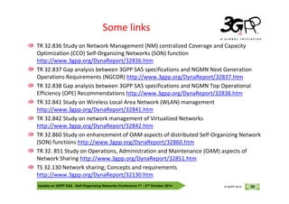 © 3GPP 2012
Some links
TR 32.836 Study on Network Management (NM) centralized Coverage and Capacity
Optimization (CCO) Self-Organizing Networks (SON) function
http://www.3gpp.org/DynaReport/32836.htm
TR 32.837 Gap analysis between 3GPP SA5 specifications and NGMN Next Generation
Operations Requirements (NGCOR) http://www.3gpp.org/DynaReport/32837.htm
TR 32.838 Gap analysis between 3GPP SA5 specifications and NGMN Top Operational
Efficiency (OPE) Recommendations http://www.3gpp.org/DynaReport/32838.htm
TR 32.841 Study on Wireless Local Area Network (WLAN) management
Update on 3GPP SA5 - Self-Organising Networks Conference 1st - 2nd October 2014 20
© 3GPP 2012
© 3GPP 2014
TR 32.841 Study on Wireless Local Area Network (WLAN) management
http://www.3gpp.org/DynaReport/32841.htm
TR 32.842 Study on network management of Virtualized Networks
http://www.3gpp.org/DynaReport/32842.htm
TR 32.860 Study on enhancement of OAM aspects of distributed Self-Organizing Network
(SON) functions http://www.3gpp.org/DynaReport/32860.htm
TR 32. 851 Study on Operations, Administration and Maintenance (OAM) aspects of
Network Sharing http://www.3gpp.org/DynaReport/32851.htm
TS 32.130 Network sharing; Concepts and requirements
http://www.3gpp.org/DynaReport/32130.htm
 