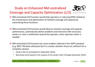 © 3GPP 2012
NM centralized CCO function would help operators in reducing OPEX related to
the maintenance and optimization of network coverage and capacity by
automating these functions.
NM centralized CCO function would observe network coverage and capacity
performance, automatically detect problems and intervene with necessary
actions or raise a notification toward the operator, when operator action is
Study on Enhanced NM centralized
Coverage and Capacity Optimization (1/2)
Update on 3GPP SA5 - Self-Organising Networks Conference 1st - 2nd October 2014 6
© 3GPP 2012
© 3GPP 2014
actions or raise a notification toward the operator, when operator action is
needed.
NM centralized CCO function has some enablers defined in the 3GPP standard
(e.g. MDT, PM data collection) but it is unclear whether these are sufficient for a
complete solution
• Study in Rel-12 (completed in September 2014).
• Normative work based on the outputs of the study in Rel-13 (target December 2015).
 