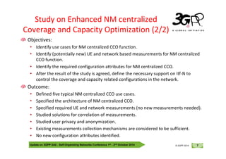 © 3GPP 2012
Objectives:
• Identify use cases for NM centralized CCO function.
• Identify (potentially new) UE and network based measurements for NM centralized
CCO function.
• Identify the required configuration attributes for NM centralized CCO.
• After the result of the study is agreed, define the necessary support on Itf-N to
control the coverage and capacity related configurations in the network.
Study on Enhanced NM centralized
Coverage and Capacity Optimization (2/2)
Update on 3GPP SA5 - Self-Organising Networks Conference 1st - 2nd October 2014 7
© 3GPP 2012
© 3GPP 2014
control the coverage and capacity related configurations in the network.
Outcome:
• Defined five typical NM centralized CCO use cases.
• Specified the architecture of NM centralized CCO.
• Specified required UE and network measurements (no new measurements needed).
• Studied solutions for correlation of measurements.
• Studied user privacy and anonymization.
• Existing measurements collection mechanisms are considered to be sufficient.
• No new configuration attributes identified.
 