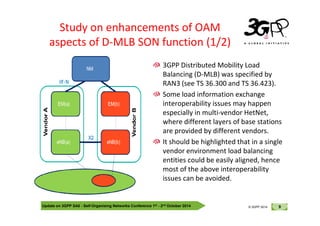 © 3GPP 2012
Study on enhancements of OAM
aspects of D-MLB SON function (1/2)
3GPP Distributed Mobility Load
Balancing (D-MLB) was specified by
RAN3 (see TS 36.300 and TS 36.423).
Some load information exchange
interoperability issues may happen
especially in multi-vendor HetNet,
Update on 3GPP SA5 - Self-Organising Networks Conference 1st - 2nd October 2014 9
© 3GPP 2012
© 3GPP 2014
especially in multi-vendor HetNet,
where different layers of base stations
are provided by different vendors.
It should be highlighted that in a single
vendor environment load balancing
entities could be easily aligned, hence
most of the above interoperability
issues can be avoided.
 