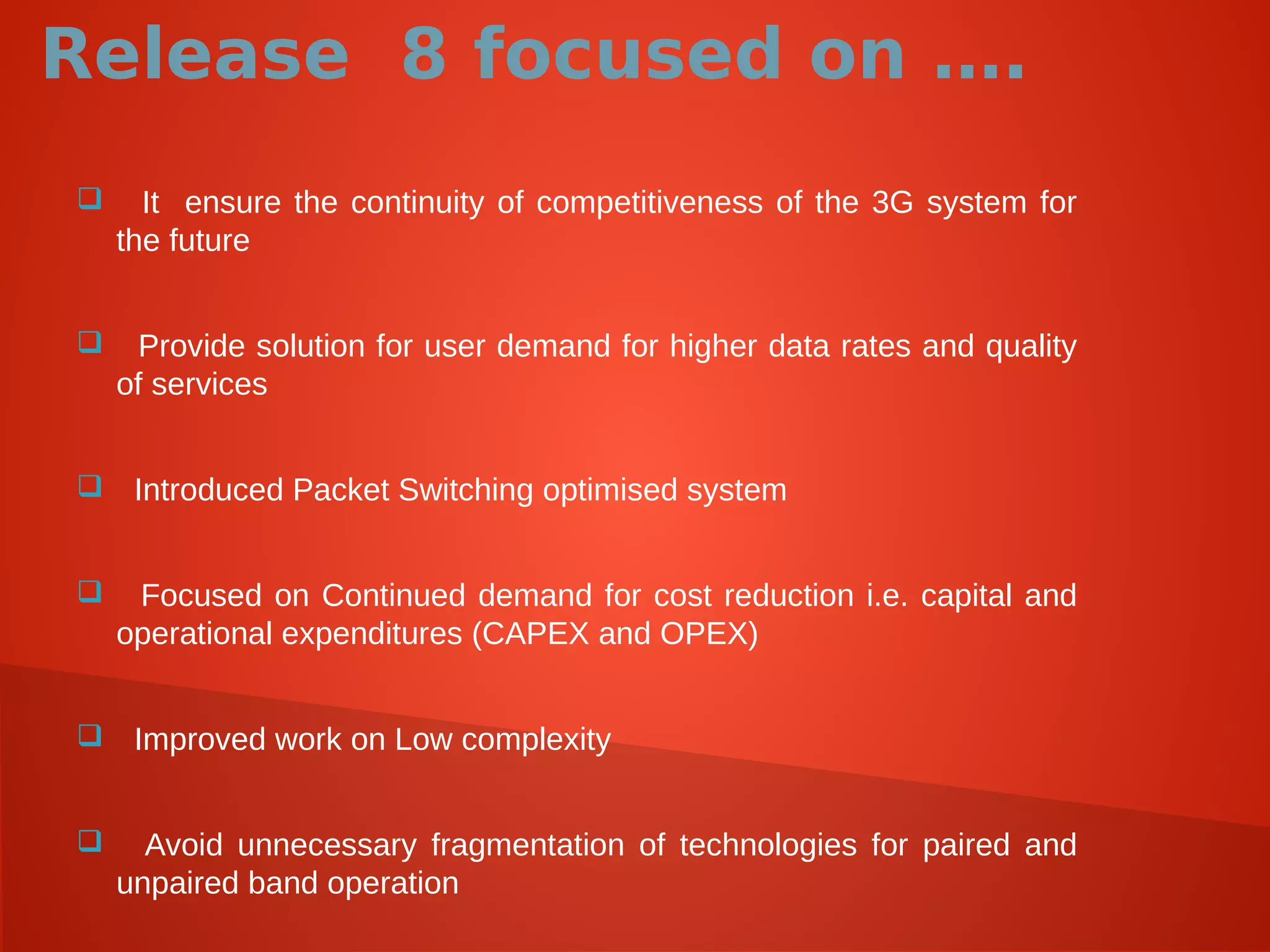 Release 8 focused on ….
 It ensure the continuity of competitiveness of the 3G system for
the future
 Provide solution for user demand for higher data rates and quality
of services
 Introduced Packet Switching optimised system
 Focused on Continued demand for cost reduction i.e. capital and
operational expenditures (CAPEX and OPEX)
 Improved work on Low complexity
 Avoid unnecessary fragmentation of technologies for paired and
unpaired band operation
 