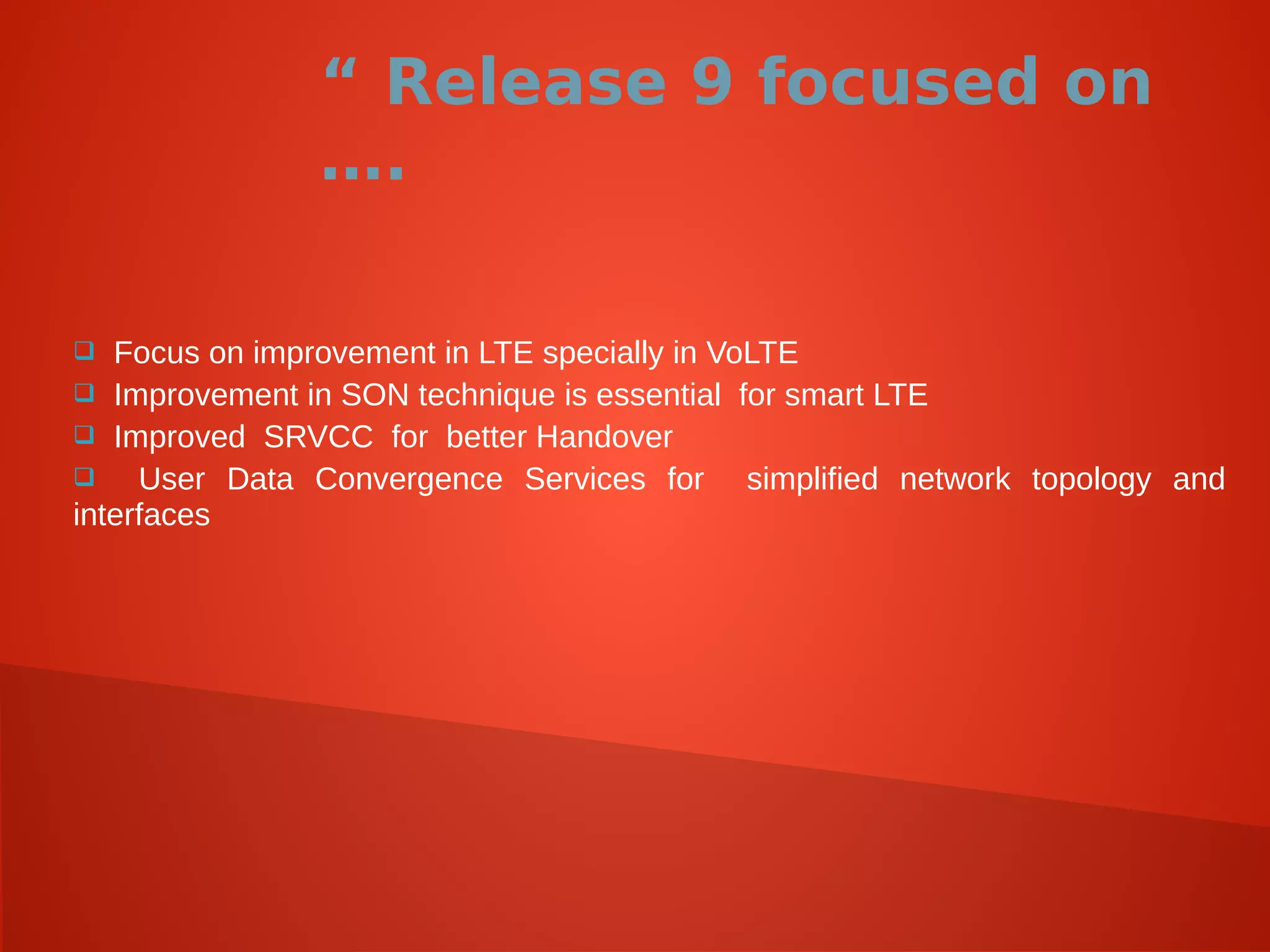 “ Release 9 focused on
….
 Focus on improvement in LTE specially in VoLTE
 Improvement in SON technique is essential for smart LTE
 Improved SRVCC for better Handover
 User Data Convergence Services for simplified network topology and
interfaces
 