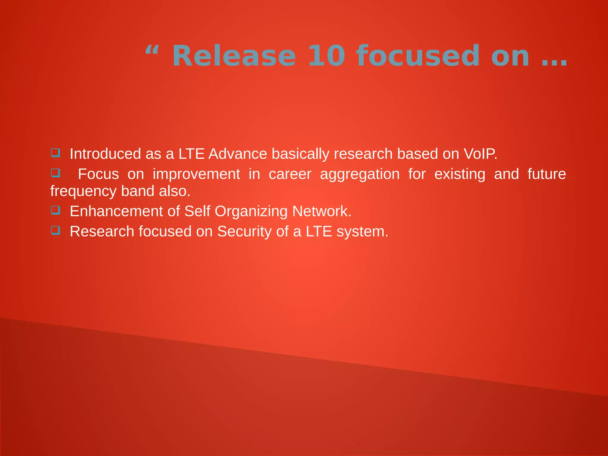 “ Release 10 focused on …
 Introduced as a LTE Advance basically research based on VoIP.
 Focus on improvement in career aggregation for existing and future
frequency band also.
 Enhancement of Self Organizing Network.
 Research focused on Security of a LTE system.
 