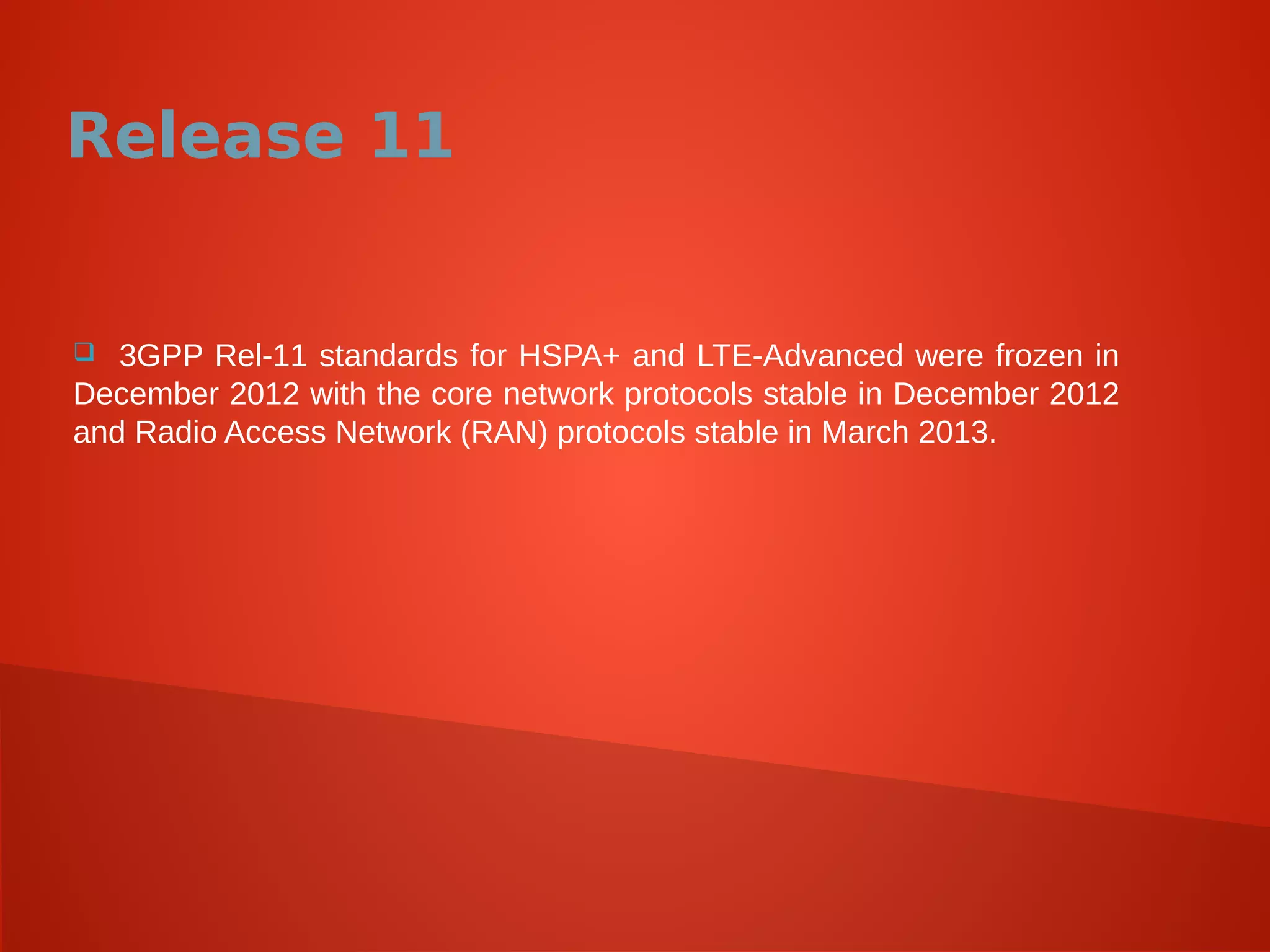 Release 11
 3GPP Rel-11 standards for HSPA+ and LTE-Advanced were frozen in
December 2012 with the core network protocols stable in December 2012
and Radio Access Network (RAN) protocols stable in March 2013.
 