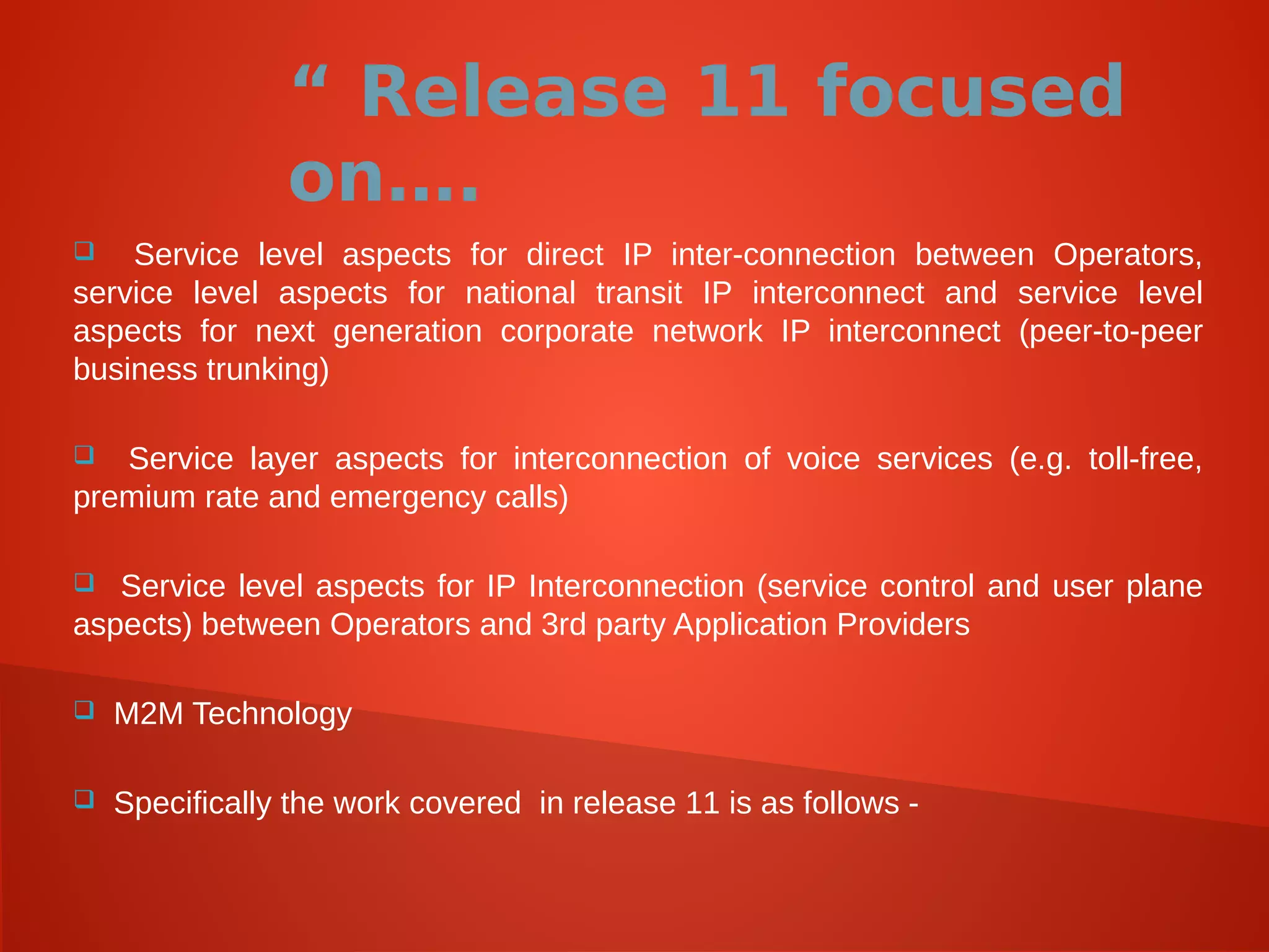 “ Release 11 focused
on….
 Service level aspects for direct IP inter-connection between Operators,
service level aspects for national transit IP interconnect and service level
aspects for next generation corporate network IP interconnect (peer-to-peer
business trunking)
 Service layer aspects for interconnection of voice services (e.g. toll-free,
premium rate and emergency calls)
 Service level aspects for IP Interconnection (service control and user plane
aspects) between Operators and 3rd party Application Providers
 M2M Technology
 Specifically the work covered in release 11 is as follows -
 