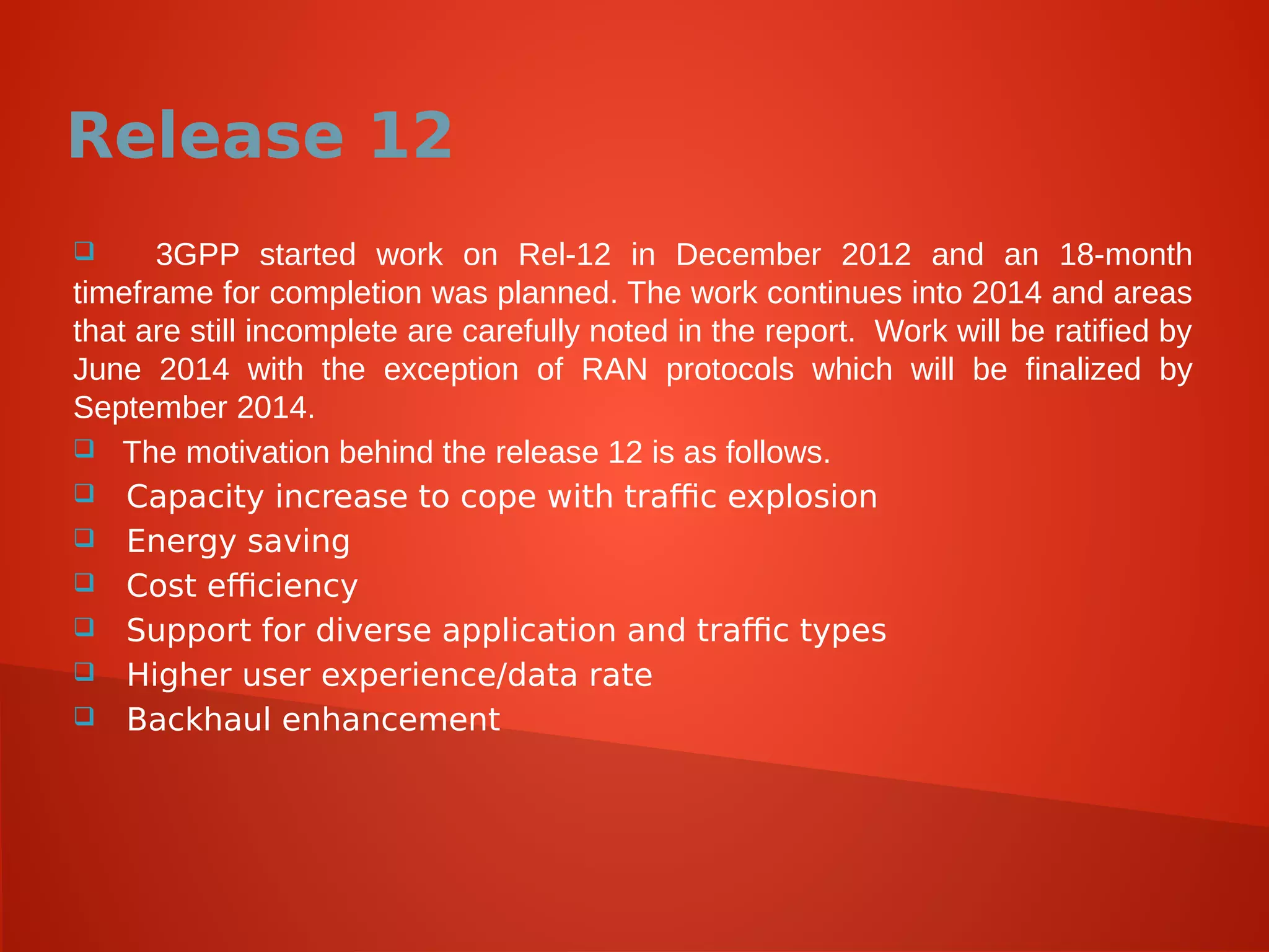Release 12
 3GPP started work on Rel-12 in December 2012 and an 18-month
timeframe for completion was planned. The work continues into 2014 and areas
that are still incomplete are carefully noted in the report. Work will be ratified by
June 2014 with the exception of RAN protocols which will be finalized by
September 2014.
 The motivation behind the release 12 is as follows.
 Capacity increase to cope with traffic explosion
 Energy saving
 Cost efficiency
 Support for diverse application and traffic types
 Higher user experience/data rate
 Backhaul enhancement
 
