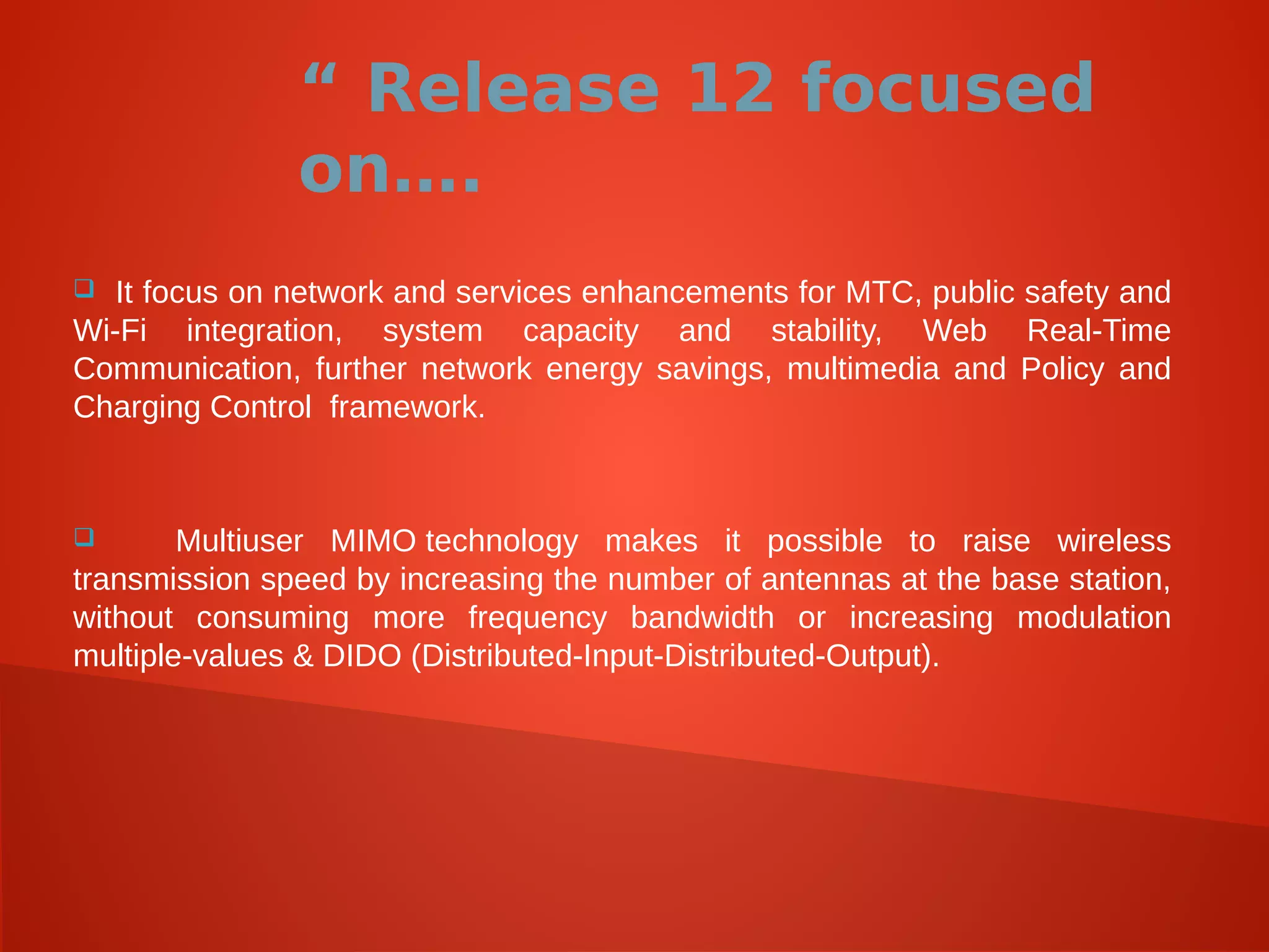 “ Release 12 focused
on….
 It focus on network and services enhancements for MTC, public safety and
Wi-Fi integration, system capacity and stability, Web Real-Time
Communication, further network energy savings, multimedia and Policy and
Charging Control framework.
 Multiuser MIMO technology makes it possible to raise wireless
transmission speed by increasing the number of antennas at the base station,
without consuming more frequency bandwidth or increasing modulation
multiple-values & DIDO (Distributed-Input-Distributed-Output).
 