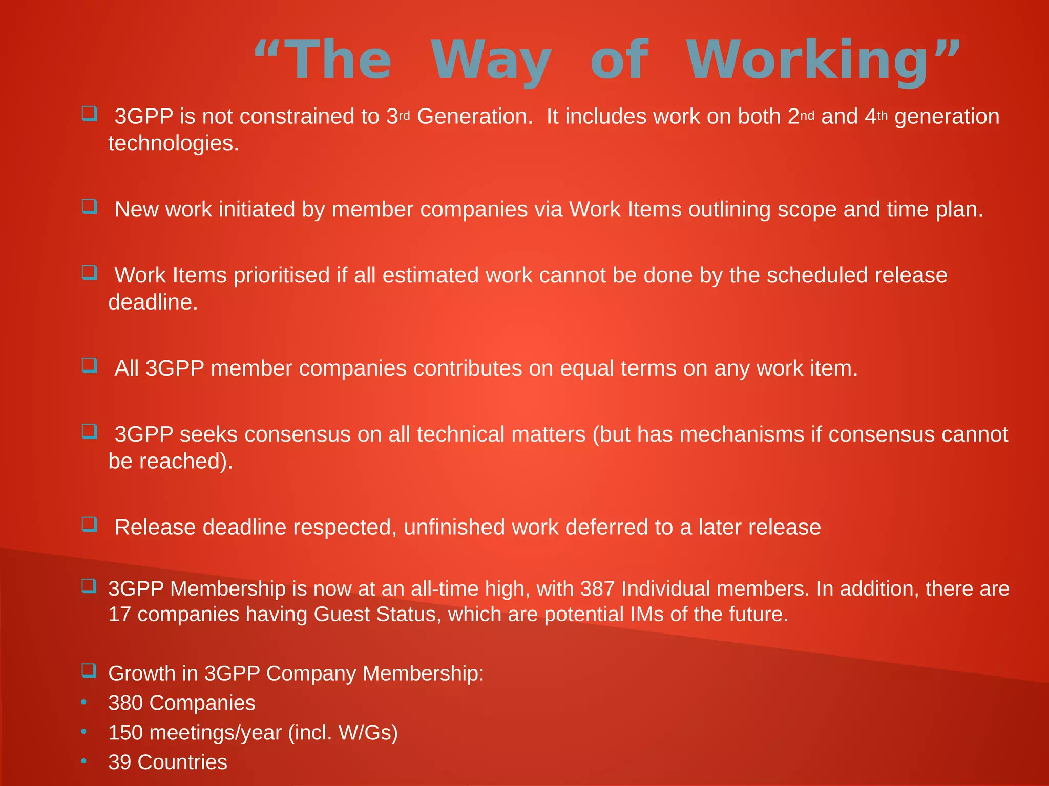 “The Way of Working”
 3GPP is not constrained to 3rd Generation. It includes work on both 2nd and 4th generation
technologies.
 New work initiated by member companies via Work Items outlining scope and time plan.
 Work Items prioritised if all estimated work cannot be done by the scheduled release
deadline.
 All 3GPP member companies contributes on equal terms on any work item.
 3GPP seeks consensus on all technical matters (but has mechanisms if consensus cannot
be reached).
 Release deadline respected, unfinished work deferred to a later release
 3GPP Membership is now at an all-time high, with 387 Individual members. In addition, there are
17 companies having Guest Status, which are potential IMs of the future.
 Growth in 3GPP Company Membership:
• 380 Companies
• 150 meetings/year (incl. W/Gs)
• 39 Countries
 
