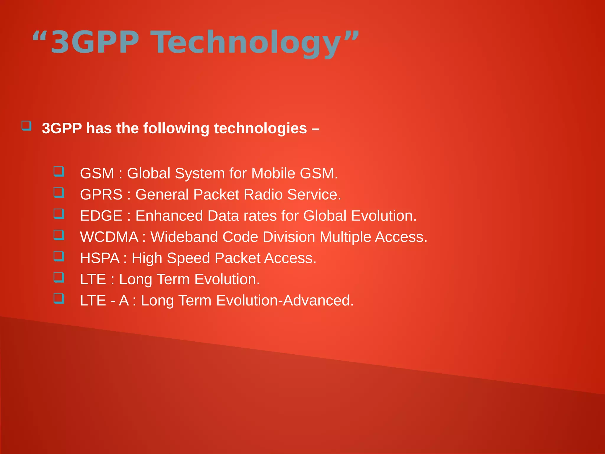 “3GPP Technology”
 3GPP has the following technologies –
 GSM : Global System for Mobile GSM.
 GPRS : General Packet Radio Service.
 EDGE : Enhanced Data rates for Global Evolution.
 WCDMA : Wideband Code Division Multiple Access.
 HSPA : High Speed Packet Access.
 LTE : Long Term Evolution.
 LTE - A : Long Term Evolution-Advanced.
 