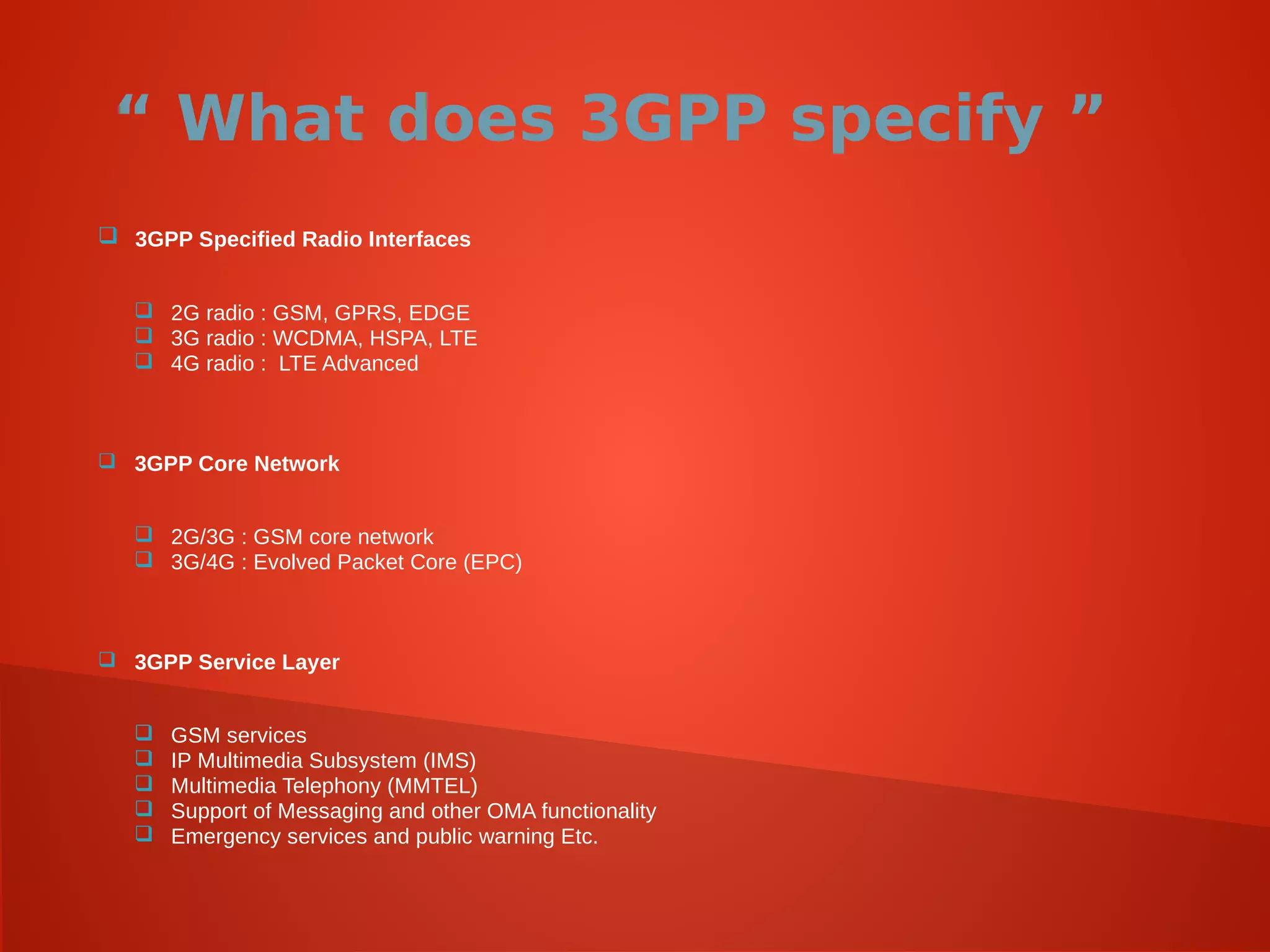 “ What does 3GPP specify ”
 3GPP Specified Radio Interfaces
 2G radio : GSM, GPRS, EDGE
 3G radio : WCDMA, HSPA, LTE
 4G radio : LTE Advanced
 3GPP Core Network
 2G/3G : GSM core network
 3G/4G : Evolved Packet Core (EPC)
 3GPP Service Layer
 GSM services
 IP Multimedia Subsystem (IMS)
 Multimedia Telephony (MMTEL)
 Support of Messaging and other OMA functionality
 Emergency services and public warning Etc.
 