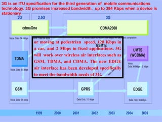3G is an ITU specification for the third generation of mobile communications

                                                                     3G
technology. 3G promises increased bandwidth, up to 384 Kbps when a device is
stationary




               or moving at pedestrian speed, 128 Kbps in
               a car, and 2 Mbps in fixed applications. 3G
               will work over wireless air interfaces such as
               GSM, TDMA, and CDMA. The new EDGE
               air interface has been developed specifically
               to meet the bandwidth needs of 3G.
 