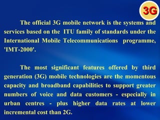3G
      The official 3G mobile network is the systems and
services based on the ITU family of standards under the
International Mobile Telecommunications programme,
'IMT-2000'.

     The most significant features offered by third
generation (3G) mobile technologies are the momentous
capacity and broadband capabilities to support greater
numbers of voice and data customers - especially in
urban centres - plus higher data rates at lower
incremental cost than 2G.
 