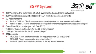 © 3GPP 2012
© 3GPP 2017 3
3GPP System
3GPP aims to the definition of a full system (Radio and Core Network)
3GPP specifications will be labelled “5G” from Release 15 onwards
5G requirements
• Service: TS 22.261 “Service requirements for next generation new services and markets”
• Radio: TR 38.913 “Study on scenarios and requirements for next generation access technologies”
Overall architecture (expected Dec 2017):
• TS 23.501: “System Architecture for the 5G System; Stage 2”
• TS 23.502: “Procedures for the 5G System; Stage 2”
RAN aspects
• TR 38.901: “Study on channel model for frequencies from 0.5 to 100 GHz”
• TR 38.912: “Study on new radio access technology”
• Technical specifications will be captured in the 36, 37 and 38 series
 