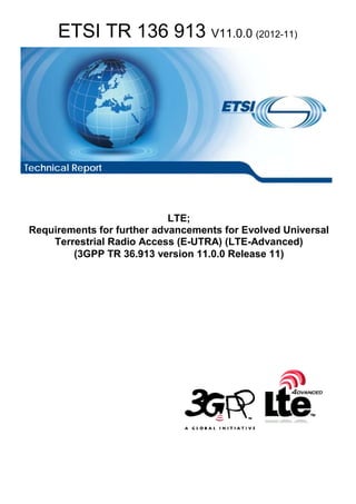 ETSI TR 136 913 V11.0.0 (2012-11)
LTE;
Requirements for further advancements for Evolved Universal
Terrestrial Radio Access (E-UTRA) (LTE-Advanced)
(3GPP TR 36.913 version 11.0.0 Release 11)
Technical Report
 