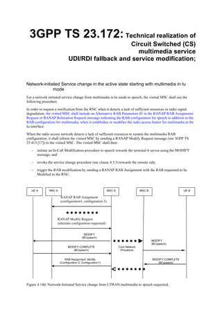 3GPP TS 23.172: Technical realization of
                                                  Circuit Switched (CS)
                                                     multimedia service
                              UDI/RDI fallback and service modification;


Network-initiated Service change in the active state starting with multimedia in Iu
              mode
For a network initiated service change from multimedia in Iu mode to speech, the visited MSC shall use the
following procedure.

In order to request a notification from the RNC when it detects a lack of sufficient resources or radio signal
degradation, the visited MSC shall include an Alternative RAB Parameters IE in the RANAP RAB Assignment
Request or RANAP Relocation Request message indicating the RAB configuration for speech in addition to the
RAB configuration for multimedia, when it establishes or modifies the radio access bearer for multimedia at the
Iu interface.

When the radio access network detects a lack of sufficient resources to sustain the multimedia RAB
configuration, it shall inform the visited MSC by sending a RANAP Modify Request message (see 3GPP TS
25.413 [17]) to the visited MSC. The visited MSC shall then:

   -   initiate an In-Call Modification procedure to speech towards the terminal it serves using the MODIFY
       message; and

   -   invoke the service change procedure (see clause 4.3.5) towards the remote side,

   -   trigger the RAB modification by sending a RANAP RAB Assignment with the RAB requested to be
       Modified to the RNC.



   UE A        RNC A                                       MSC A                  MSC B                     UE B

                       RANAP RAB Assignment
                       (configuration1, configuration 2)




                    RANAP Modify Request
                    (alternate configuration requested)


                                           MODIFY
                                         (BCspeech)
                                                                                          MODIFY
                                                                                          (BCspeech)
                             MODIFY COMPLETE                       Core Network
                                (BCspeech)                          Procedure


                          RAB Assignment Modify                                           MODIFY COMPLETE
                       (Configuration 2, Configuration1)                                     (BCspeech)




Figure 4.14d: Network-Initiated Service change from UTRAN multimedia to speech requested,
 