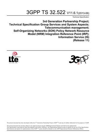 3GPP TS 32.522 V11.6.1(2013-06)
Technical Specification

3rd Generation Partnership Project;
Technical Specification Group Services and System Aspects;
Telecommunication management;
Self-Organizing Networks (SON) Policy Network Resource
Model (NRM) Integration Reference Point (IRP);
Information Service (IS)
(Release 11)

The present document has been developed within the 3rd Generation Partnership Project (3GPP TM) and may be further elaborated for the purposes of 3GPP.
The present document has not been subject to any approval process by the 3GPPOrganizational Partners and shall not be implemented.
This Specification is provided for future development work within 3GPPonly. The Organizational Partners accept no liability for any use of this Specification.
Specifications and reports for implementation of the 3GPP TM system should be obtained via the 3GPP Organizational Partners' Publications Offices.

 