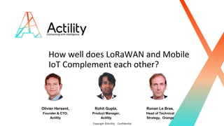 Copyright ©Actility - Confidential
How well does LoRaWAN and Mobile
IoT Complement each other?
Olivier Hersent,
Founder & CTO,
Actility
Rohit Gupta,
Product Manager,
Actility
Ronan Le Bras,
Head of Technical
Strategy, Orange
 