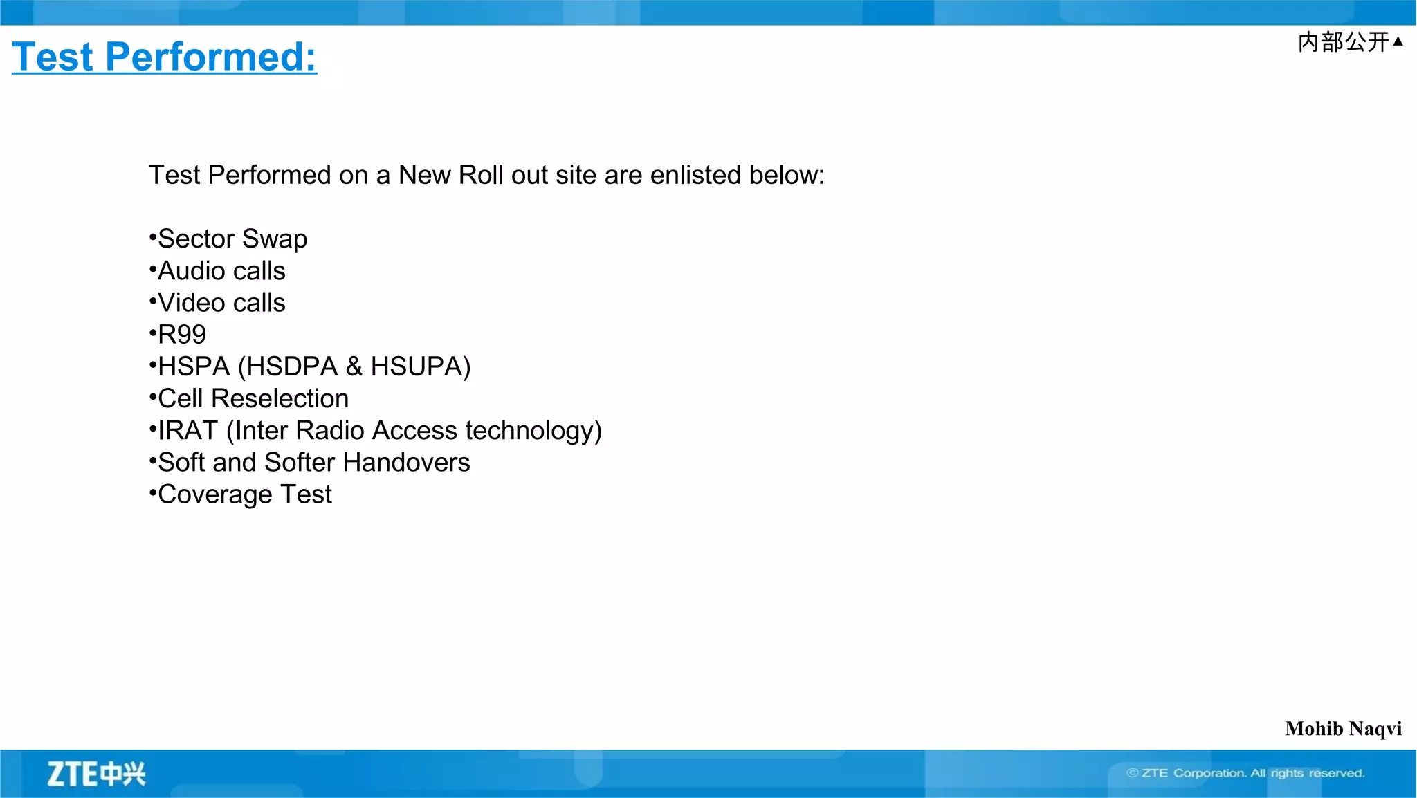 内部公开▲
Test Performed:
Test Performed on a New Roll out site are enlisted below:
•Sector Swap
•Audio calls
•Video calls
•R99
•HSPA (HSDPA & HSUPA)
•Cell Reselection
•IRAT (Inter Radio Access technology)
•Soft and Softer Handovers
•Coverage Test
Mohib Naqvi
 