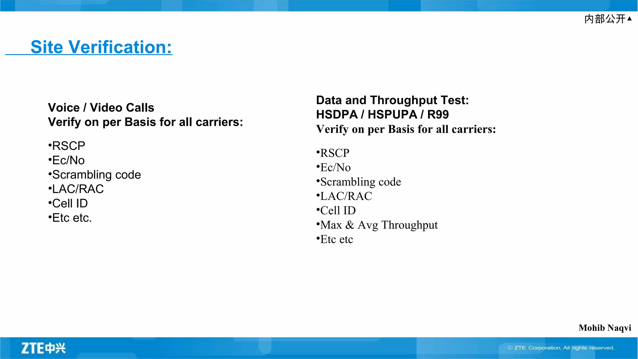 内部公开▲
Site Verification:
Voice / Video Calls
Verify on per Basis for all carriers:
•RSCP
•Ec/No
•Scrambling code
•LAC/RAC
•Cell ID
•Etc etc.
Data and Throughput Test:
HSDPA / HSPUPA / R99
Verify on per Basis for all carriers:
•RSCP
•Ec/No
•Scrambling code
•LAC/RAC
•Cell ID
•Max & Avg Throughput
•Etc etc
Mohib Naqvi
 