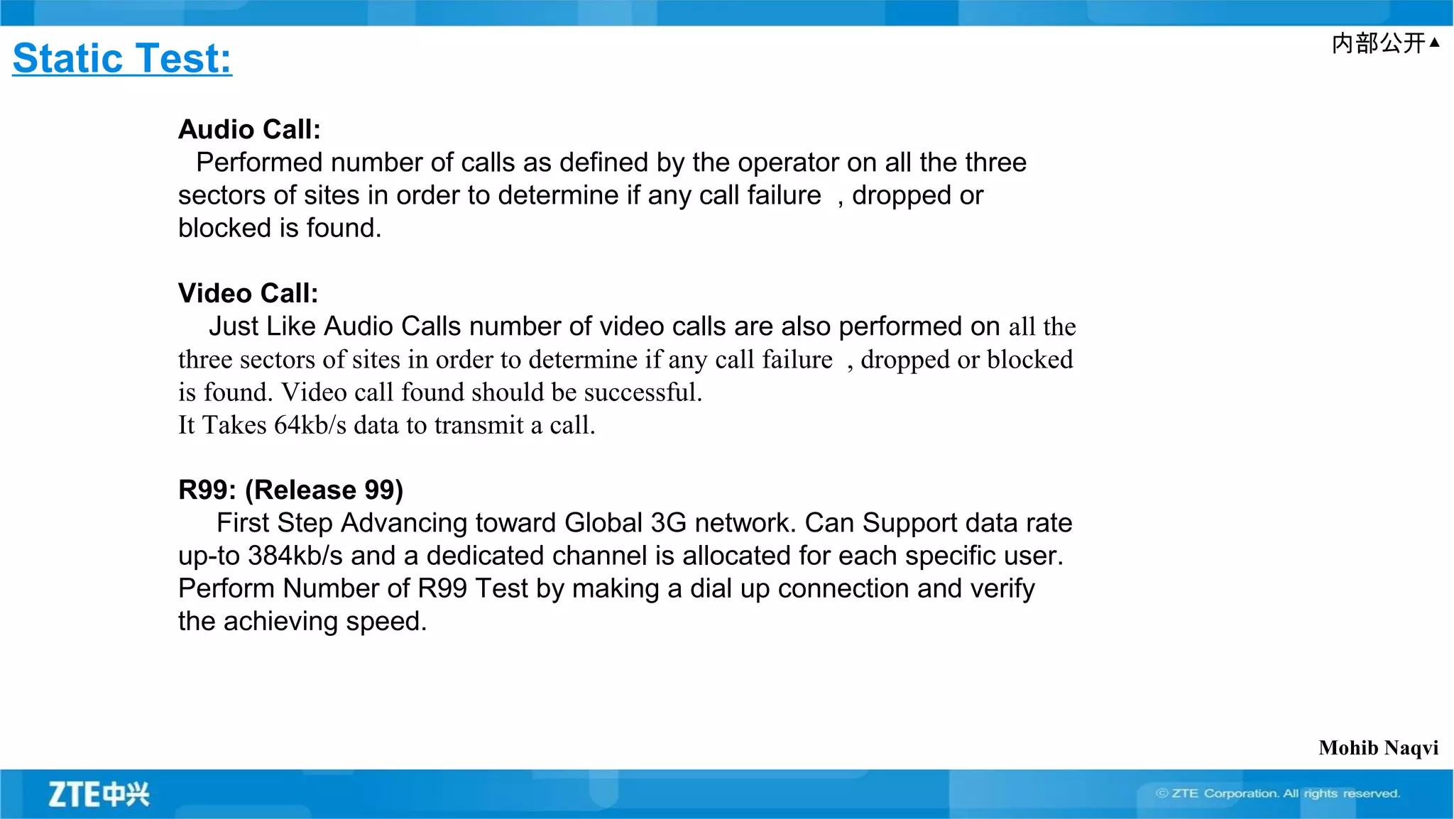 内部公开▲
Static Test:
Audio Call:
Performed number of calls as defined by the operator on all the three
sectors of sites in order to determine if any call failure , dropped or
blocked is found.
Video Call:
Just Like Audio Calls number of video calls are also performed on all the
three sectors of sites in order to determine if any call failure , dropped or blocked
is found. Video call found should be successful.
It Takes 64kb/s data to transmit a call.
R99: (Release 99)
First Step Advancing toward Global 3G network. Can Support data rate
up-to 384kb/s and a dedicated channel is allocated for each specific user.
Perform Number of R99 Test by making a dial up connection and verify
the achieving speed.
Mohib Naqvi
 