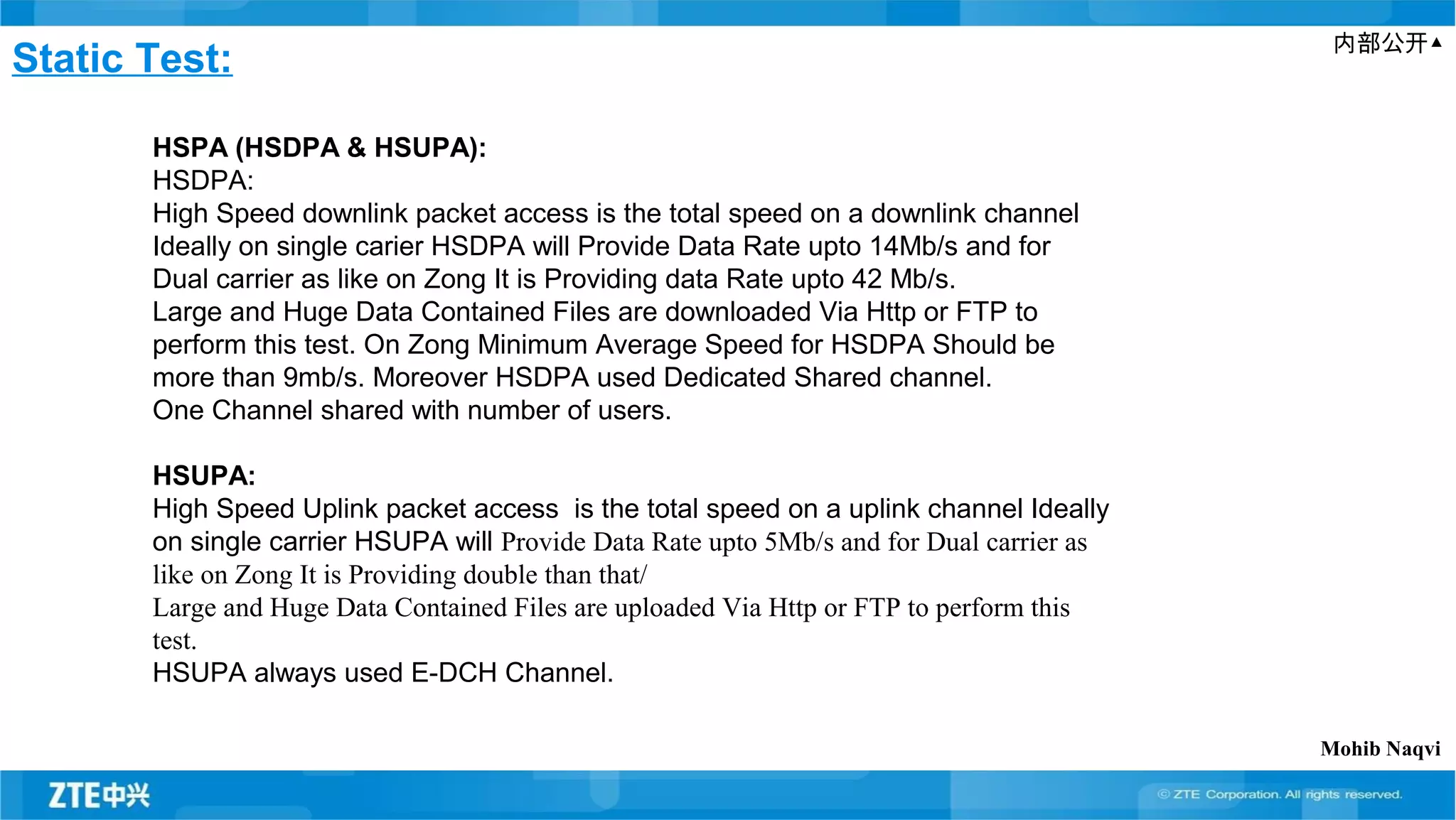 内部公开▲
Static Test:
HSPA (HSDPA & HSUPA):
HSDPA:
High Speed downlink packet access is the total speed on a downlink channel
Ideally on single carier HSDPA will Provide Data Rate upto 14Mb/s and for
Dual carrier as like on Zong It is Providing data Rate upto 42 Mb/s.
Large and Huge Data Contained Files are downloaded Via Http or FTP to
perform this test. On Zong Minimum Average Speed for HSDPA Should be
more than 9mb/s. Moreover HSDPA used Dedicated Shared channel.
One Channel shared with number of users.
HSUPA:
High Speed Uplink packet access is the total speed on a uplink channel Ideally
on single carrier HSUPA will Provide Data Rate upto 5Mb/s and for Dual carrier as
like on Zong It is Providing double than that/
Large and Huge Data Contained Files are uploaded Via Http or FTP to perform this
test.
HSUPA always used E-DCH Channel.
Mohib Naqvi
 