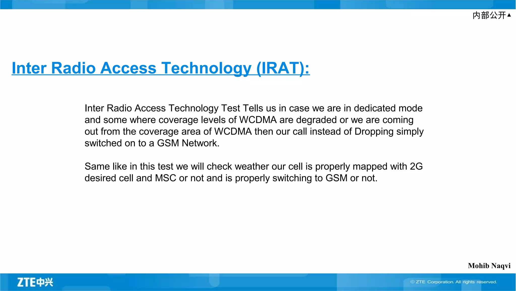 内部公开▲
Inter Radio Access Technology (IRAT):
Inter Radio Access Technology Test Tells us in case we are in dedicated mode
and some where coverage levels of WCDMA are degraded or we are coming
out from the coverage area of WCDMA then our call instead of Dropping simply
switched on to a GSM Network.
Same like in this test we will check weather our cell is properly mapped with 2G
desired cell and MSC or not and is properly switching to GSM or not.
Mohib Naqvi
 