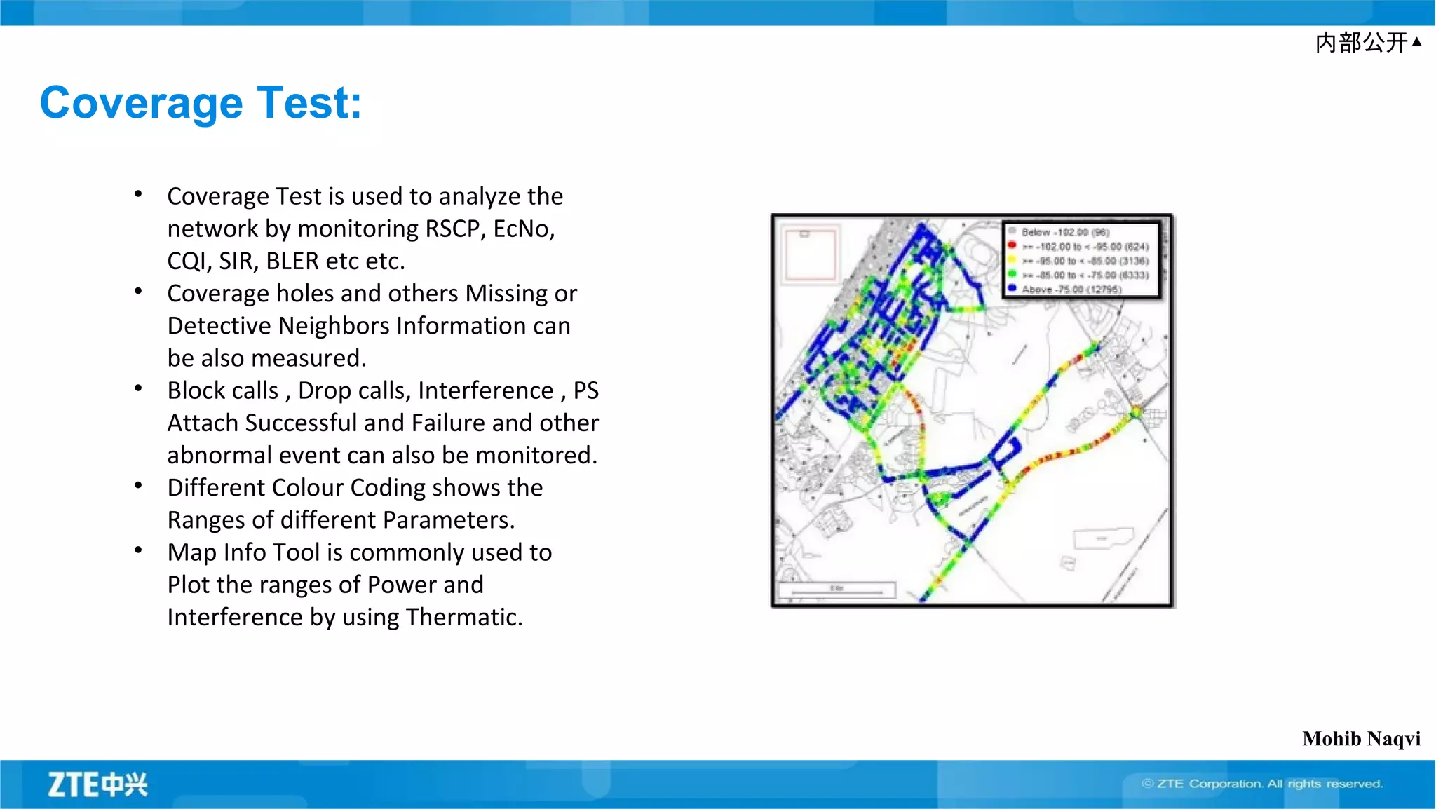 内部公开▲
Coverage Test:
• Coverage Test is used to analyze the
network by monitoring RSCP, EcNo,
CQI, SIR, BLER etc etc.
• Coverage holes and others Missing or
Detective Neighbors Information can
be also measured.
• Block calls , Drop calls, Interference , PS
Attach Successful and Failure and other
abnormal event can also be monitored.
• Different Colour Coding shows the
Ranges of different Parameters.
• Map Info Tool is commonly used to
Plot the ranges of Power and
Interference by using Thermatic.
Mohib Naqvi
 