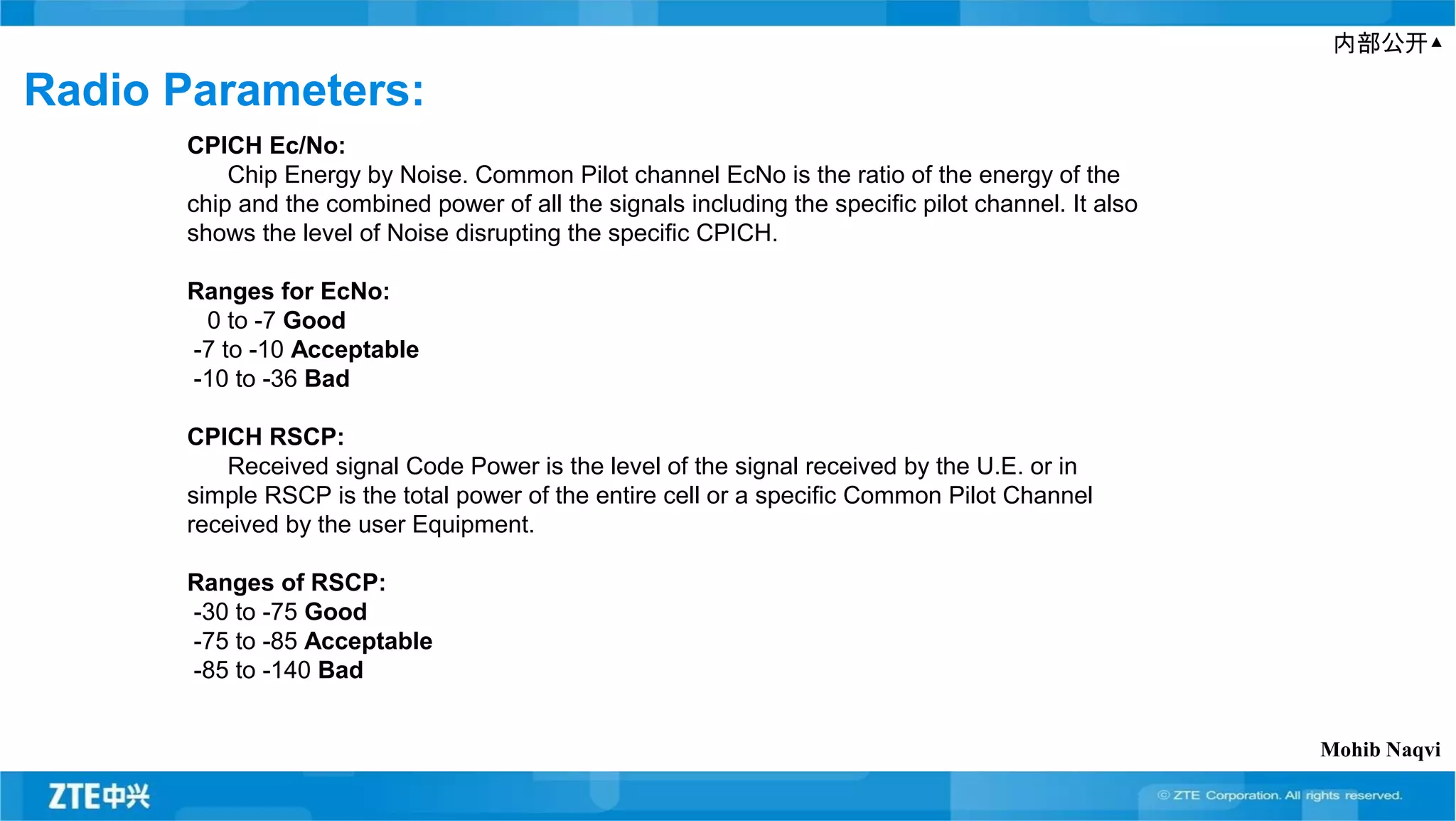 内部公开▲
Radio Parameters:
CPICH Ec/No:
Chip Energy by Noise. Common Pilot channel EcNo is the ratio of the energy of the
chip and the combined power of all the signals including the specific pilot channel. It also
shows the level of Noise disrupting the specific CPICH.
Ranges for EcNo:
0 to -7 Good
-7 to -10 Acceptable
-10 to -36 Bad
CPICH RSCP:
Received signal Code Power is the level of the signal received by the U.E. or in
simple RSCP is the total power of the entire cell or a specific Common Pilot Channel
received by the user Equipment.
Ranges of RSCP:
-30 to -75 Good
-75 to -85 Acceptable
-85 to -140 Bad
Mohib Naqvi
 