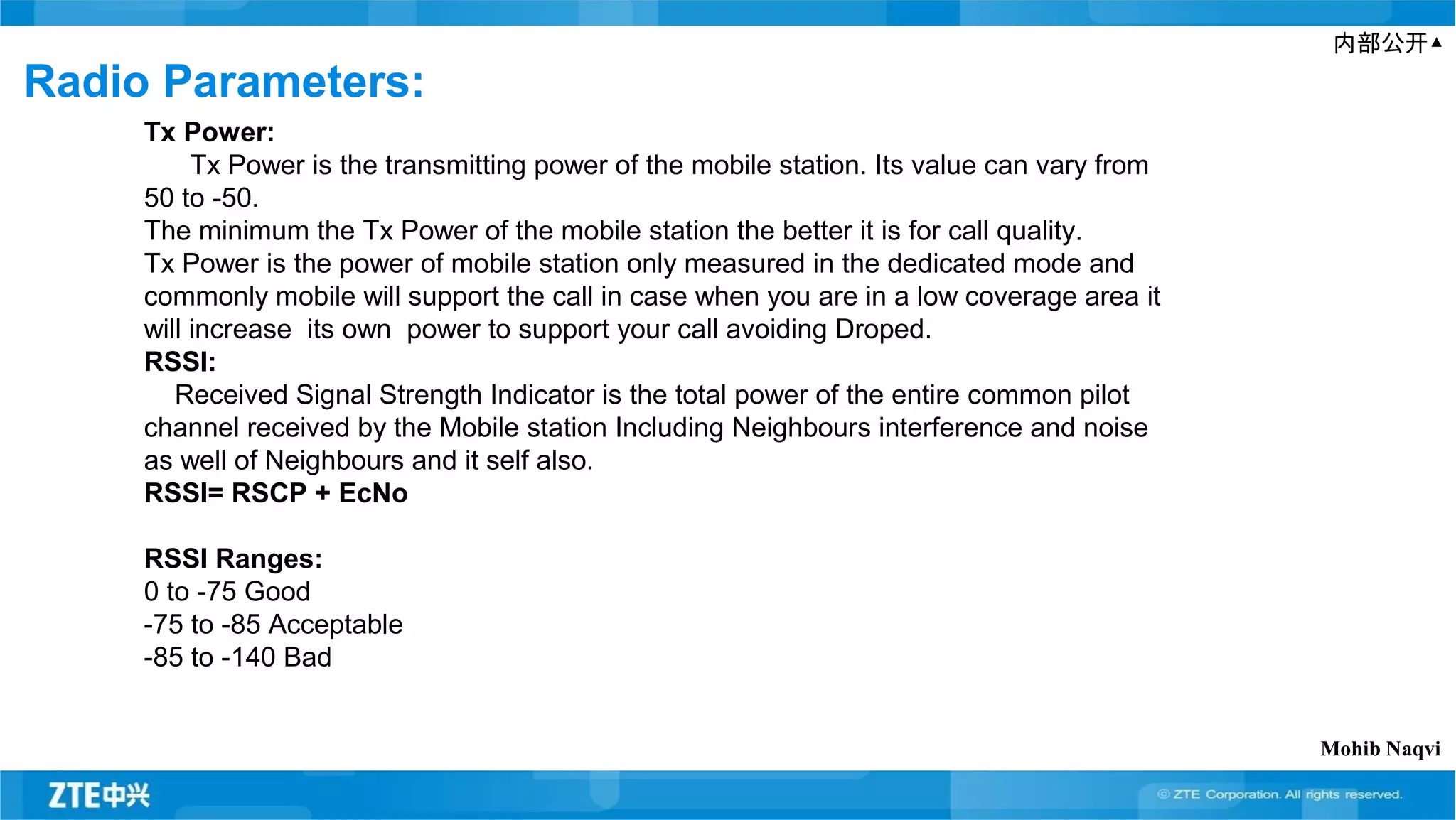内部公开▲
Radio Parameters:
Tx Power:
Tx Power is the transmitting power of the mobile station. Its value can vary from
50 to -50.
The minimum the Tx Power of the mobile station the better it is for call quality.
Tx Power is the power of mobile station only measured in the dedicated mode and
commonly mobile will support the call in case when you are in a low coverage area it
will increase its own power to support your call avoiding Droped.
RSSI:
Received Signal Strength Indicator is the total power of the entire common pilot
channel received by the Mobile station Including Neighbours interference and noise
as well of Neighbours and it self also.
RSSI= RSCP + EcNo
RSSI Ranges:
0 to -75 Good
-75 to -85 Acceptable
-85 to -140 Bad
Mohib Naqvi
 